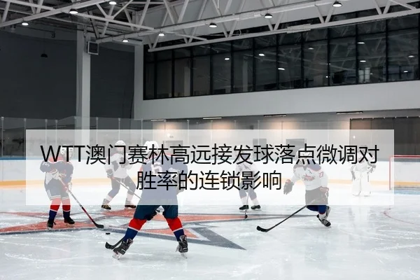 WTT澳门赛林高远接发球落点微调对胜率的连锁影响
